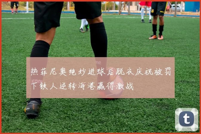 热菲尼奥绝妙进球后脱衣庆祝被罚下铁人逆转海港赢得激战
