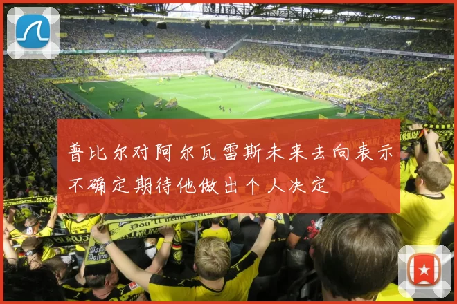 普比尔对阿尔瓦雷斯未来去向表示不确定期待他做出个人决定