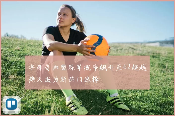 字母哥加盟绿军概率飙升至62超越热火成为新热门选择