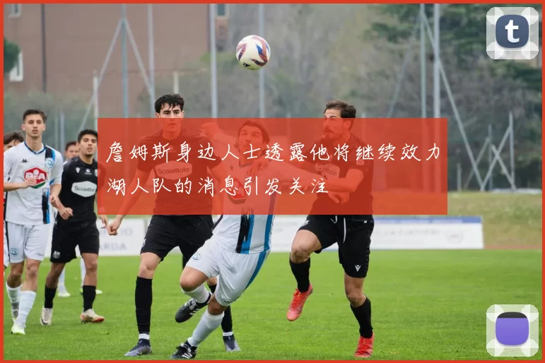 詹姆斯身边人士透露他将继续效力湖人队的消息引发关注