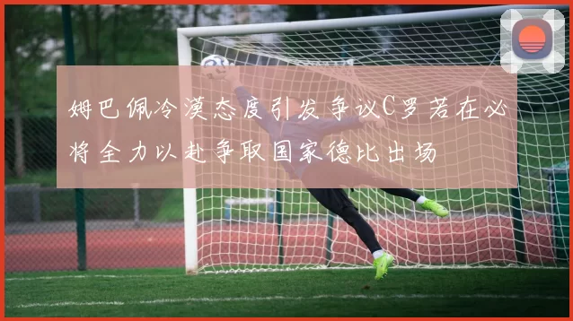 姆巴佩冷漠态度引发争议C罗若在必将全力以赴争取国家德比出场