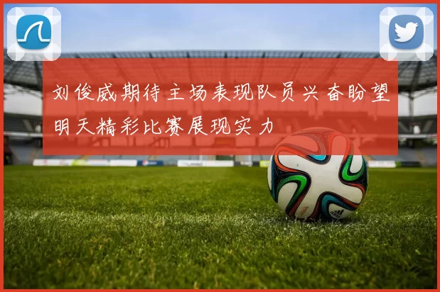 刘俊威期待主场表现队员兴奋盼望明天精彩比赛展现实力