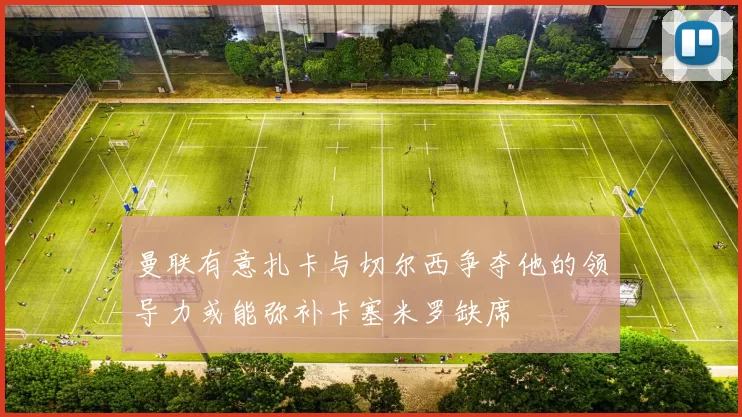 曼联有意扎卡与切尔西争夺他的领导力或能弥补卡塞米罗缺席