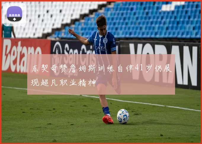 东契奇赞詹姆斯训练自律41岁仍展现超凡职业精神