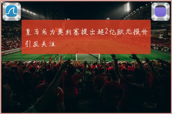 皇马或为奥利塞提出超2亿欧元报价引发关注