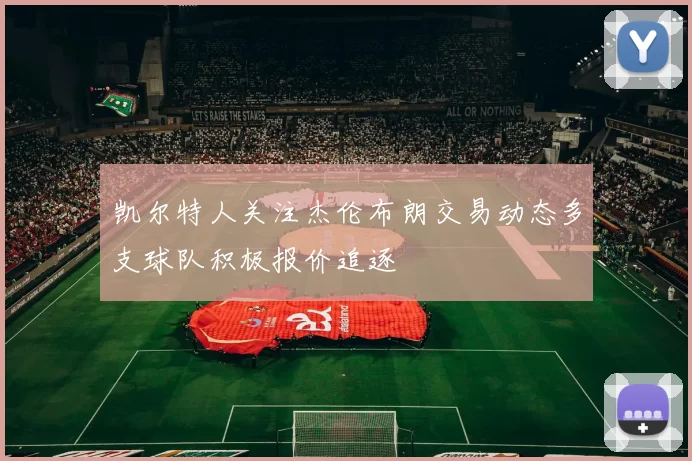 凯尔特人关注杰伦布朗交易动态多支球队积极报价追逐
