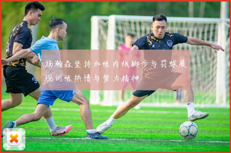 杨瀚森坚持加练内线脚步与罚球展现训练热情与努力精神